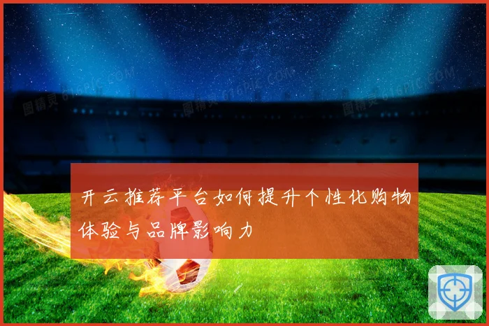 开云推荐平台如何提升个性化购物体验与品牌影响力