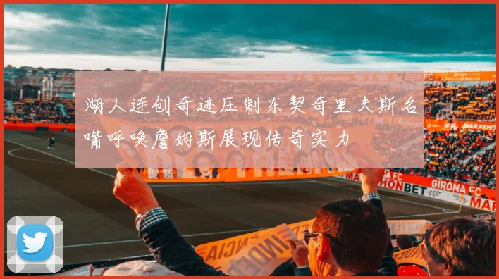 湖人连创奇迹压制东契奇里夫斯名嘴呼唤詹姆斯展现传奇实力