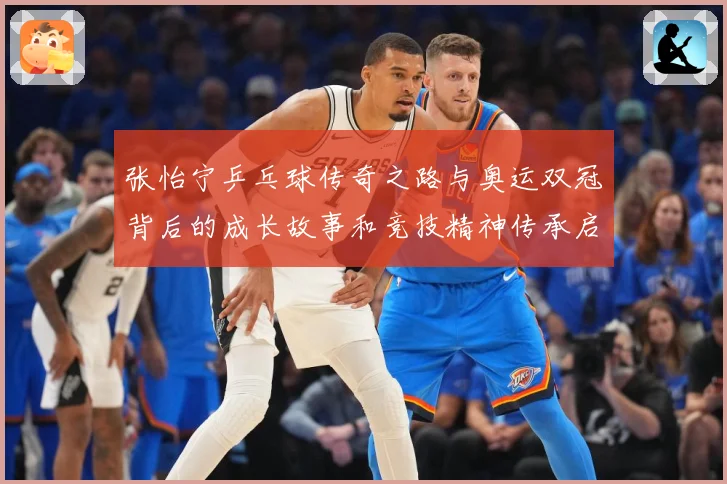 张怡宁乒乓球传奇之路与奥运双冠背后的成长故事和竞技精神传承启示