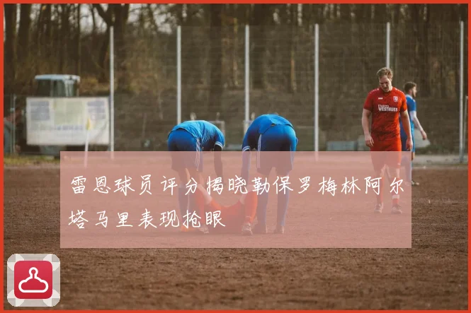 雷恩球员评分揭晓勒保罗梅林阿尔塔马里表现抢眼