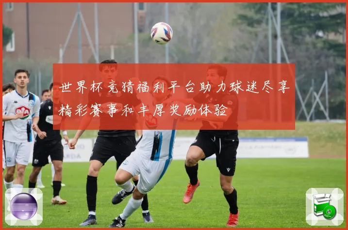 世界杯竞猜福利平台助力球迷尽享精彩赛事和丰厚奖励体验