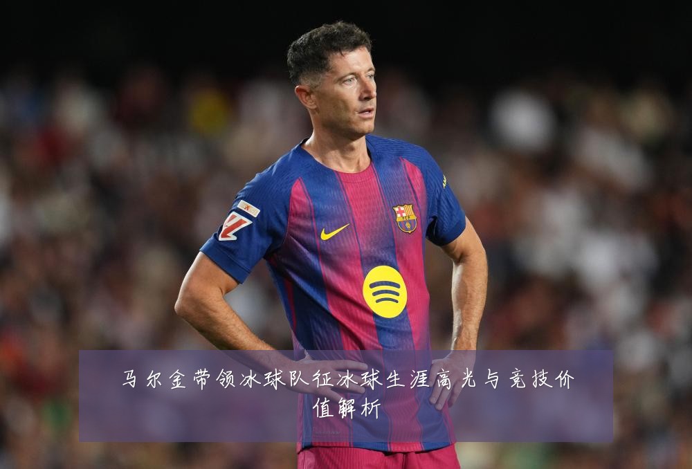 马尔金带领冰球队征冰球生涯高光与竞技价值解析