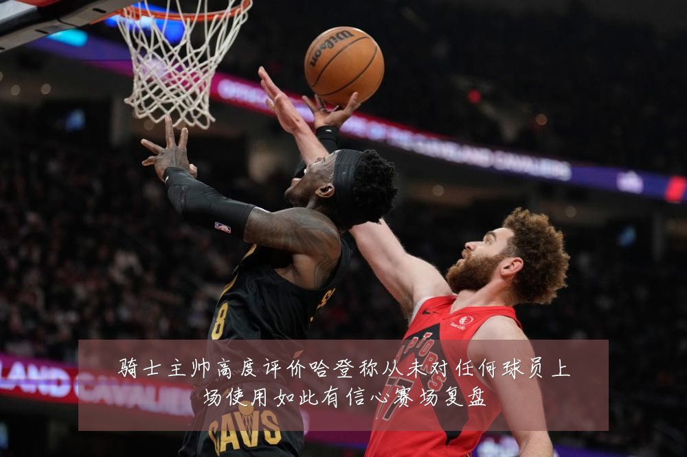 骑士主帅高度评价哈登称从未对任何球员上场使用如此有信心赛场复盘